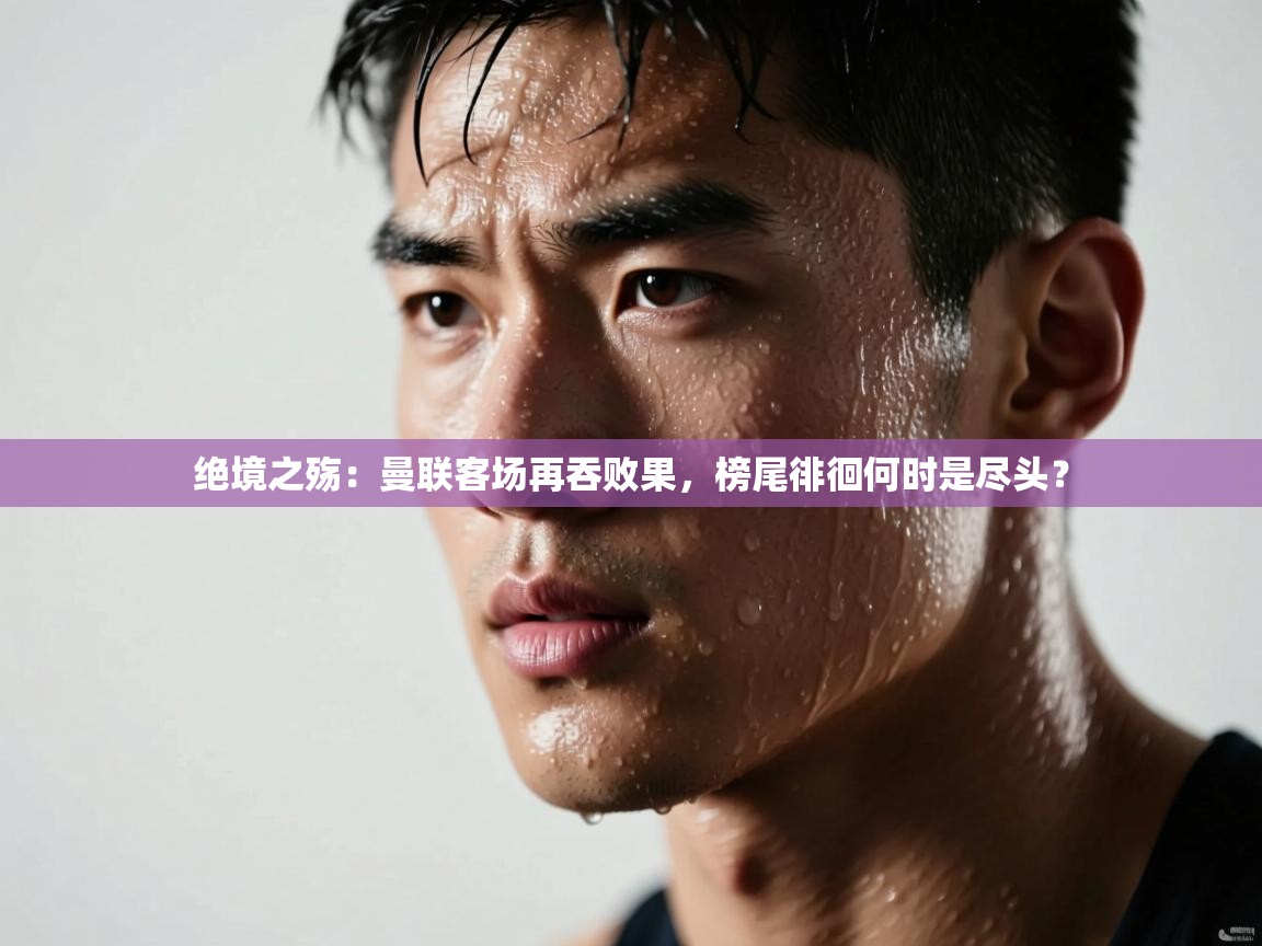 绝境之殇：曼联客场再吞败果，榜尾徘徊何时是尽头？  第2张