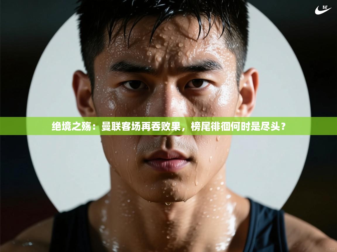 绝境之殇：曼联客场再吞败果，榜尾徘徊何时是尽头？  第1张